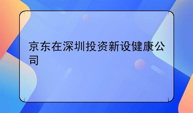 京東在深圳投資新設(shè)健康公司