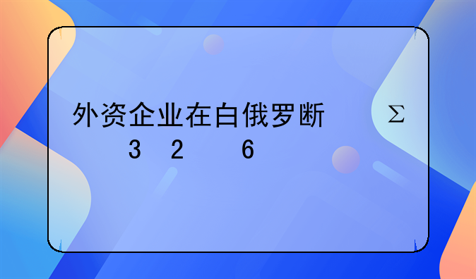 外資企業(yè)在白俄羅斯注冊(cè)指南