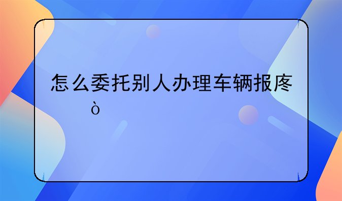 怎么委托別人辦理車(chē)輛報(bào)廢？