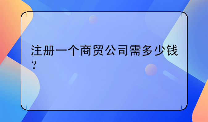 注冊一個商貿(mào)公司需多少錢？
