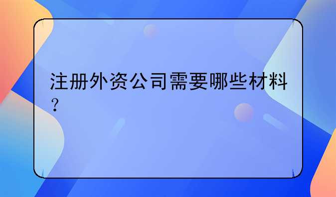注冊外資公司需要哪些材料？