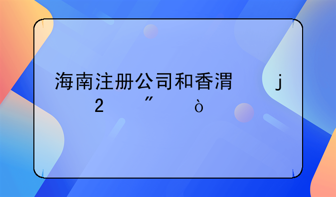 海南注冊公司和香港的區(qū)別？