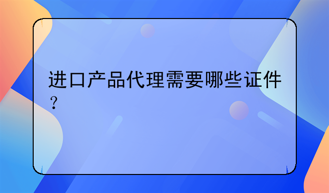 進(jìn)口產(chǎn)品代理需要哪些證件？