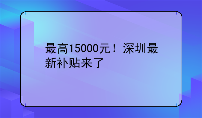 最高15000元！深圳最新補(bǔ)貼來(lái)了
