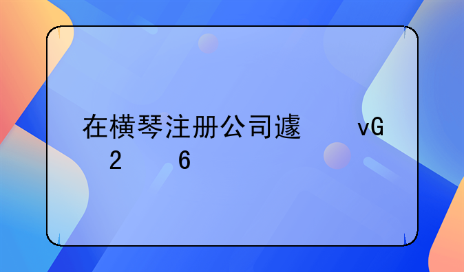 在橫琴注冊公司避坑指南