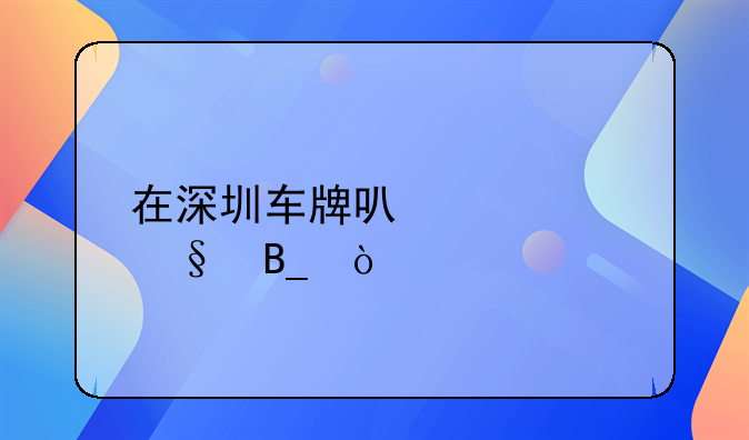在深圳車牌可以轉(zhuǎn)讓嗎？