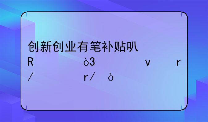 創(chuàng)新創(chuàng)業(yè)有筆補(bǔ)貼可以申領(lǐng)，快來看一看！