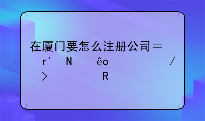 在廈門(mén)要怎么注冊(cè)公司？有哪些流程及費(fèi)用