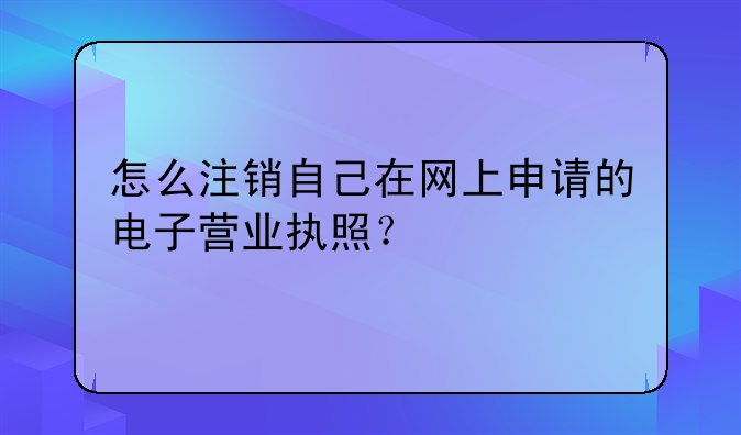 怎么注銷自己在網(wǎng)上申請的電子營業(yè)執(zhí)照？