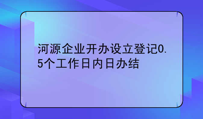 河源企業(yè)開辦設立登記0.5個工作日內(nèi)日辦結