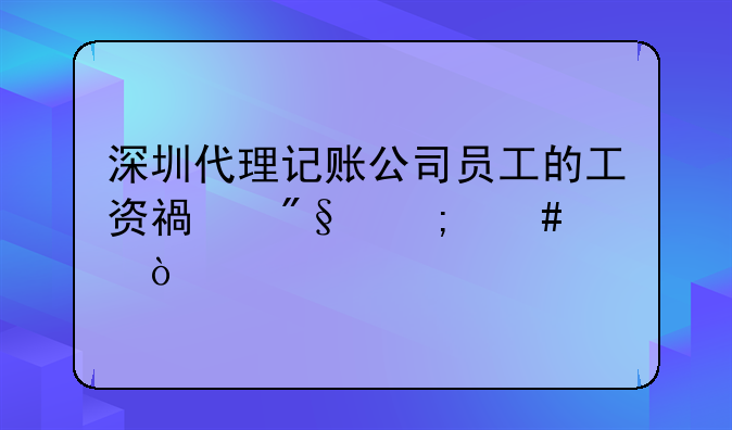 深圳代理記賬公司員工的工資福利怎么樣？
