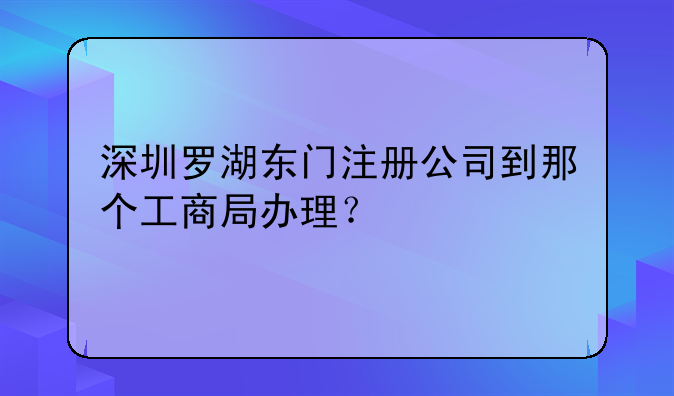 深圳羅湖東門注冊公司到那個(gè)工商局辦理？