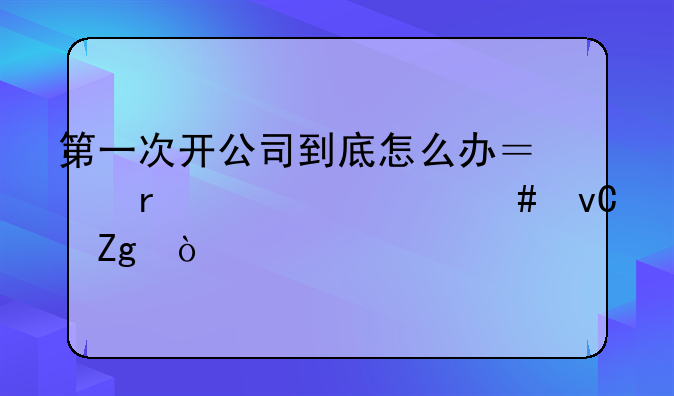 第一次開公司到底怎么辦？需要什么材料？