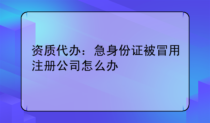 資質(zhì)代辦：急身份證被冒用注冊公司怎么辦