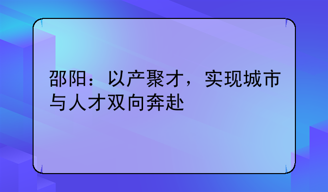 邵陽：以產(chǎn)聚才，實(shí)現(xiàn)城市與人才雙向奔赴