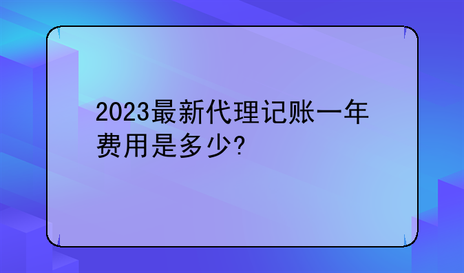 2023最新代理記賬一年費(fèi)用是多少?