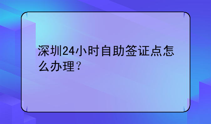 深圳24小時自助簽證點怎么辦理？