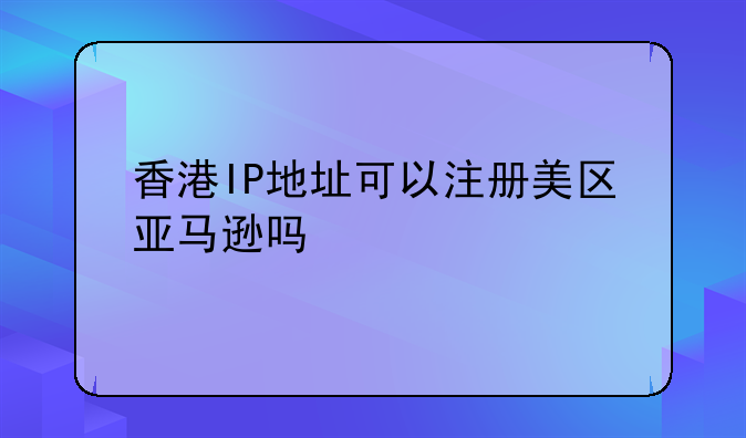 香港IP地址可以注冊美區(qū)亞馬遜嗎