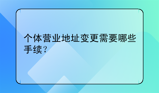 個(gè)體營業(yè)地址變更需要哪些手續(xù)？