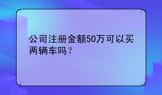 公司注冊金額50萬可以買兩輛車嗎？