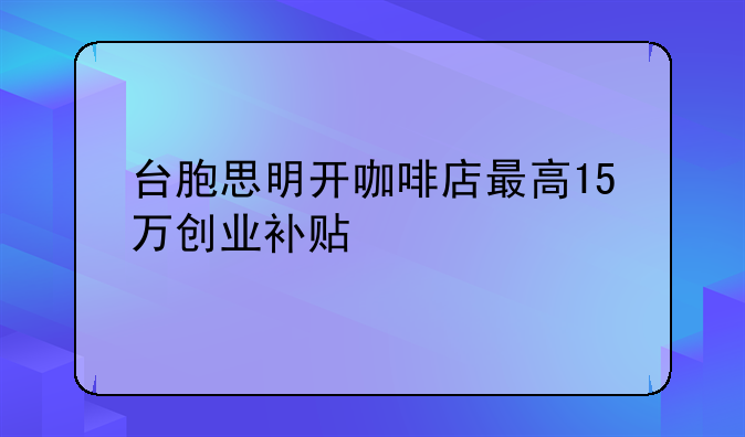 臺(tái)胞思明開咖啡店最高15萬創(chuàng)業(yè)補(bǔ)貼