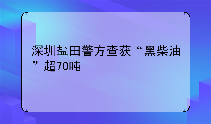 深圳鹽田警方查獲“黑柴油”超70噸