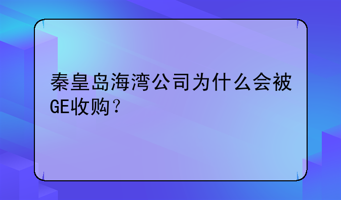 秦皇島海灣公司為什么會(huì)被GE收購(gòu)？