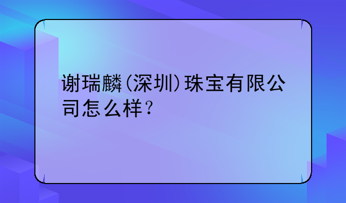 謝瑞麟(深圳)珠寶有限公司怎么樣？