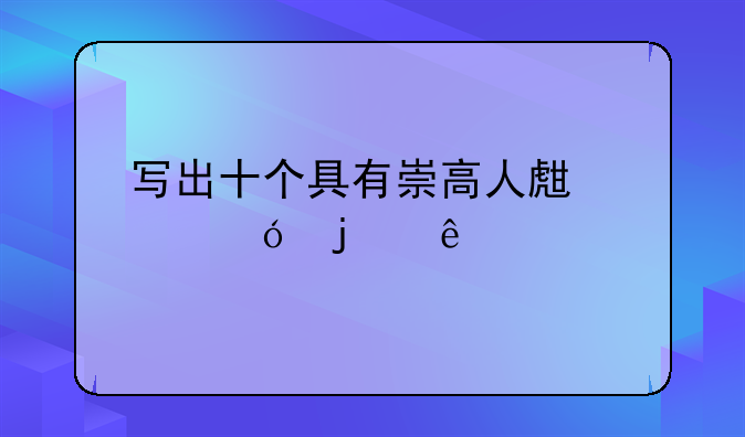 寫(xiě)出十個(gè)具有崇高人生價(jià)值的人物？