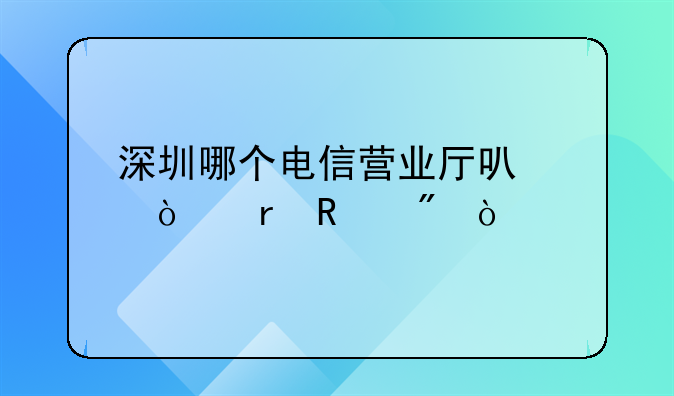 深圳哪個(gè)電信營業(yè)廳可以異地銷戶？