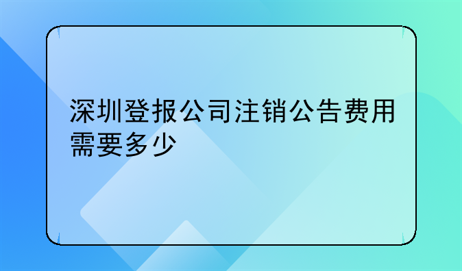 深圳登報(bào)公司注銷公告費(fèi)用需要多少