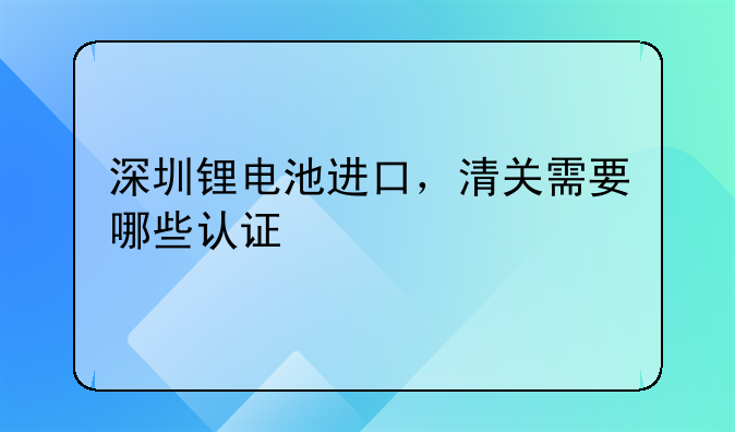 深圳鋰電池進口，清關(guān)需要哪些認證