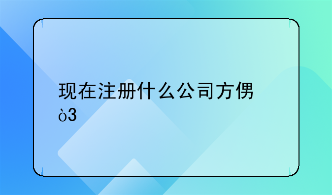 現(xiàn)在注冊什么公司方便，手續(xù)簡單？