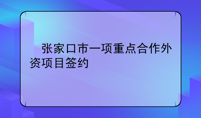 ?張家口市一項(xiàng)重點(diǎn)合作外資項(xiàng)目簽約