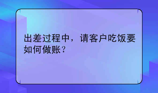 出差過程中，請客戶吃飯要如何做賬？