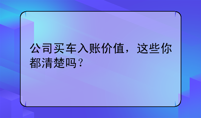 公司買車入賬價(jià)值，這些你都清楚嗎？