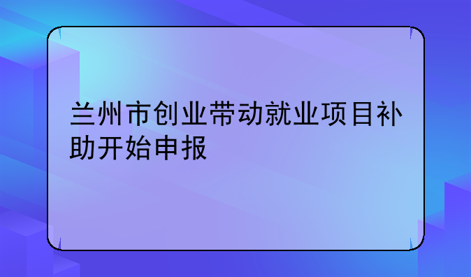 蘭州市創(chuàng)業(yè)帶動(dòng)就業(yè)項(xiàng)目補(bǔ)助開(kāi)始申報(bào)