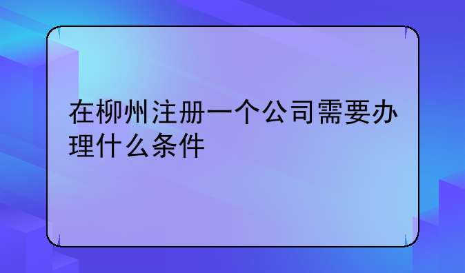 在柳州注冊(cè)一個(gè)公司需要辦理什么條件