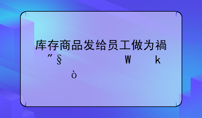 庫存商品發(fā)給員工做為福利如何做賬？