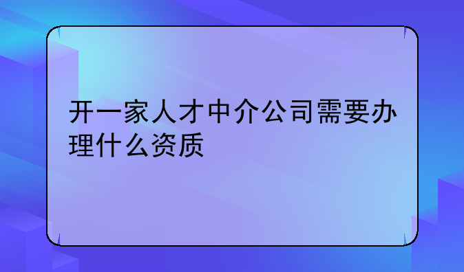 開一家人才中介公司需要辦理什么資質(zhì)