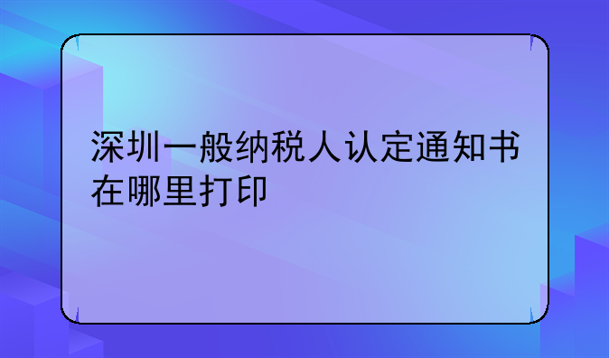 深圳一般納稅人認定通知書在哪里打印
