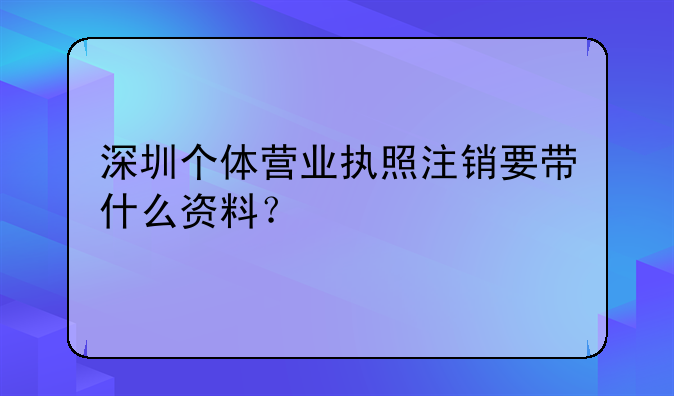 深圳個(gè)體營業(yè)執(zhí)照注銷要帶什么資料？