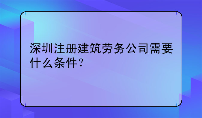 深圳注冊建筑勞務(wù)公司需要什么條件？