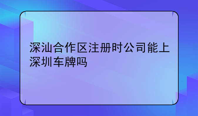 深汕合作區(qū)注冊時公司能上深圳車牌嗎