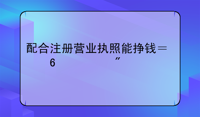 配合注冊營業(yè)執(zhí)照能掙錢？千萬別上當