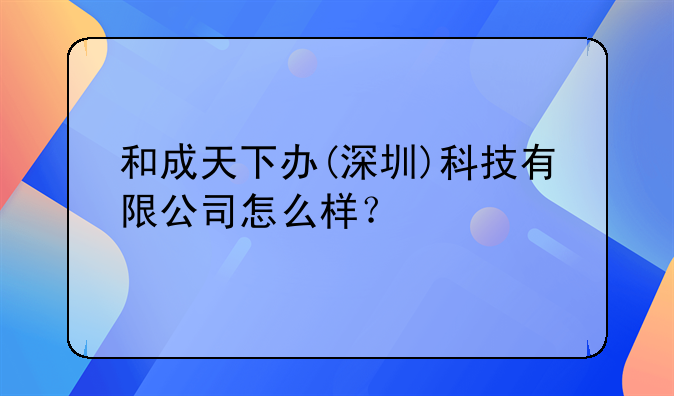 和成天下辦(深圳)科技有限公司怎么樣？