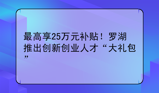 最高享25萬元補貼！羅湖推出創(chuàng)新創(chuàng)業(yè)人才“大禮包”