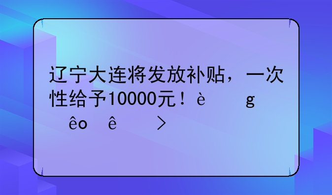 遼寧大連將發(fā)放補(bǔ)貼，一次性給予10000元！這些人可領(lǐng)