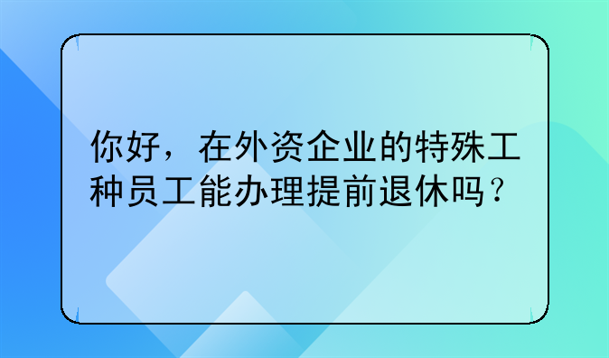 你好，在外資企業(yè)的特殊工種員工能辦理提前退休嗎？