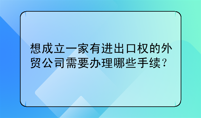 想成立一家有進(jìn)出口權(quán)的外貿(mào)公司需要辦理哪些手續(xù)？